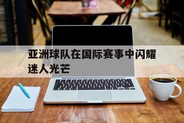 亚洲球队在国际赛事中闪耀迷人光芒