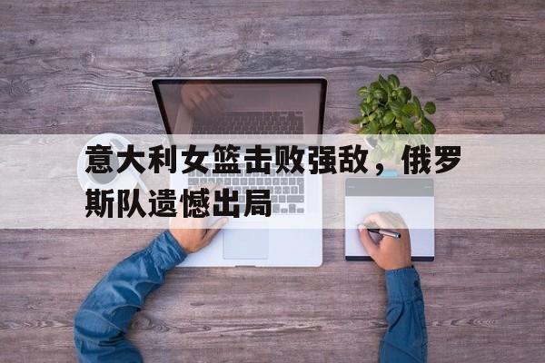 意大利女篮击败强敌，俄罗斯队遗憾出局