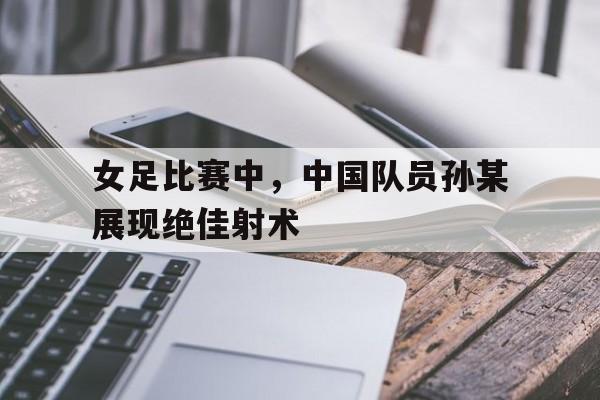 女足比赛中，中国队员孙某展现绝佳射术的简单介绍