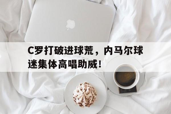 C罗打破进球荒，内马尔球迷集体高唱助威！