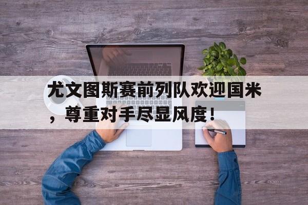 尤文图斯赛前列队欢迎国米，尊重对手尽显风度！