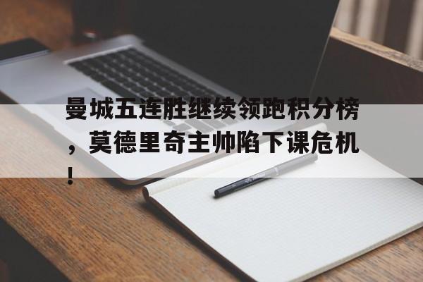 曼城五连胜继续领跑积分榜，莫德里奇主帅陷下课危机！皇马vs曼城莫德里奇作用