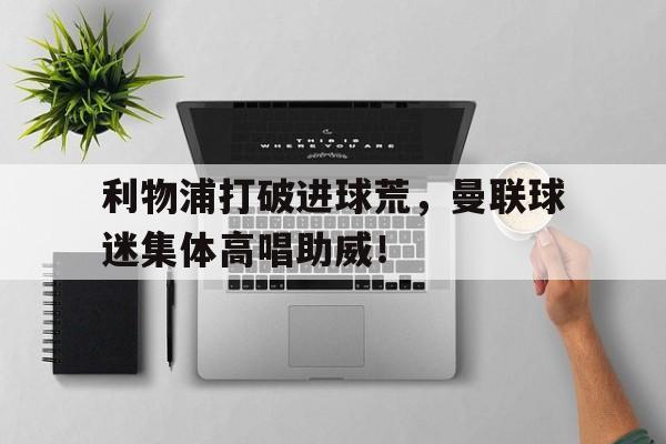 利物浦打破进球荒，曼联球迷集体高唱助威！